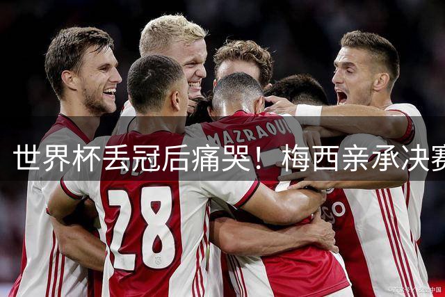世界杯丢冠后痛哭！梅西亲承决赛2天后决定退队：已被掏空+再无余力